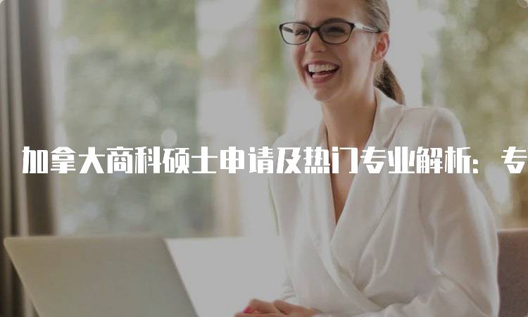 加拿大商科硕士申请及热门专业解析：专业选择与流程-妙务留学网