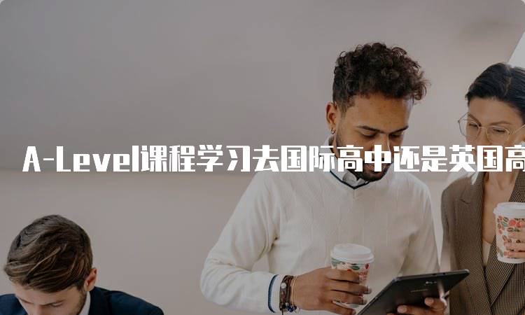 A-Level课程学习去国际高中还是英国高中，优势与劣势分析-妙务留学网