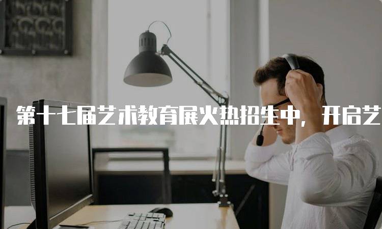 第十七届艺术教育展火热招生中，开启艺术学习新篇章-妙务留学网