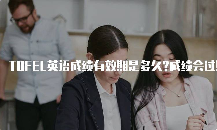 TOFEL英语成绩有效期是多久?成绩会过期吗？家长必看-妙务留学网