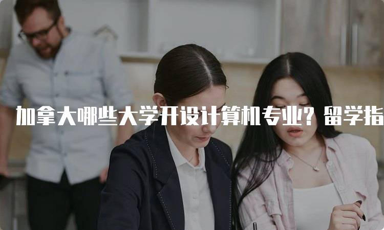 加拿大哪些大学开设计算机专业？留学指南与选择建议-妙务留学网