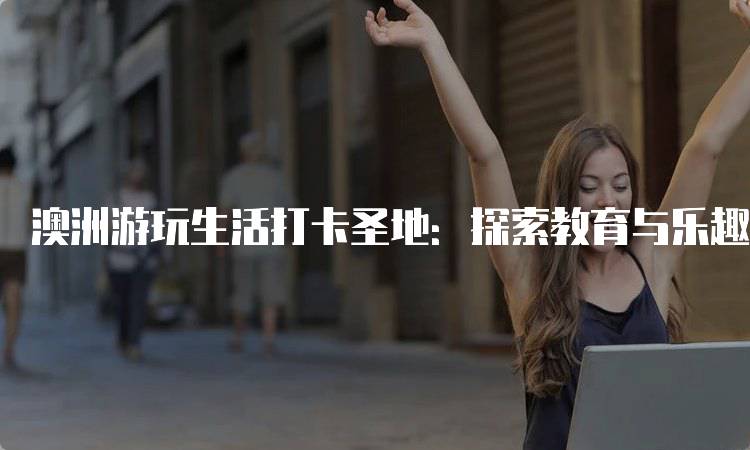 澳洲游玩生活打卡圣地：探索教育与乐趣的完美结合-妙务留学网