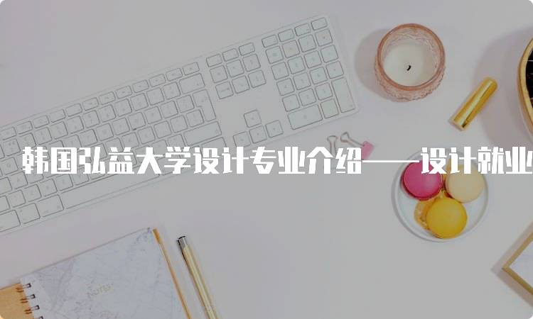 韩国弘益大学设计专业介绍——设计就业前景分析-妙务留学网