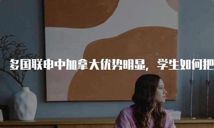 多国联申中加拿大优势明显，学生如何把握机会-妙务留学网
