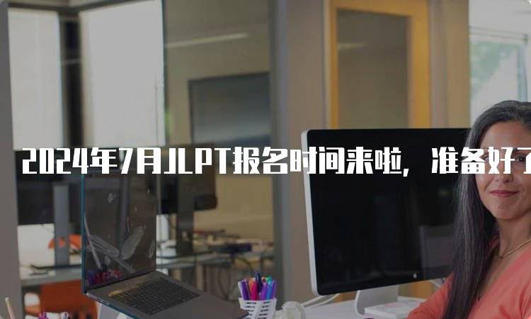 2024年7月JLPT报名时间来啦，准备好了吗？-妙务留学网