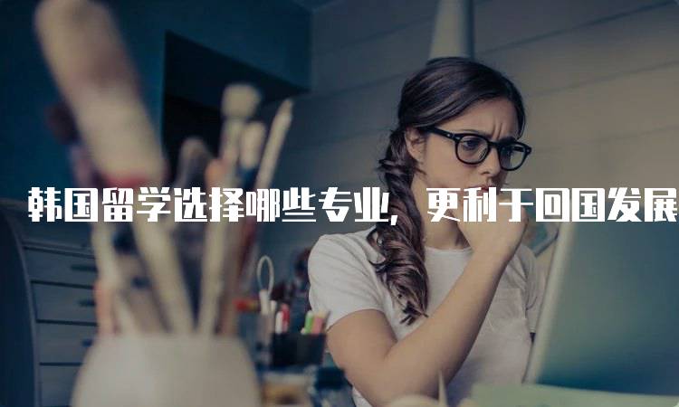 韩国留学选择哪些专业，更利于回国发展？行业分析-妙务留学网