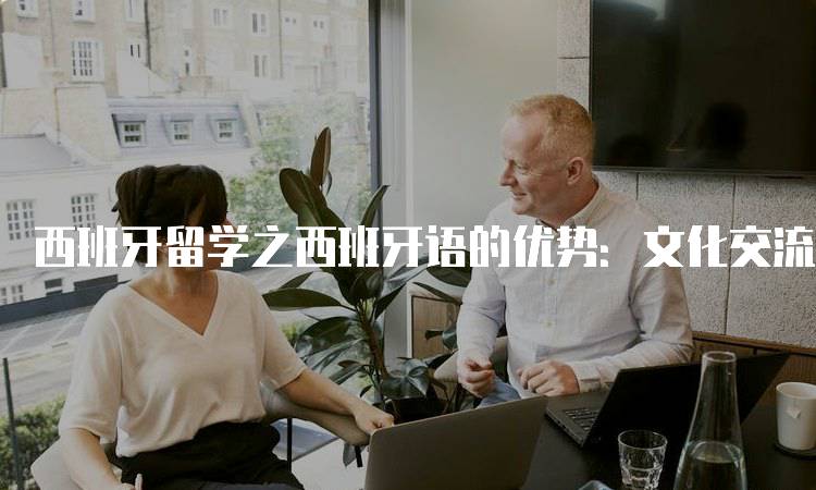 西班牙留学之西班牙语的优势：文化交流的重要桥梁-妙务留学网