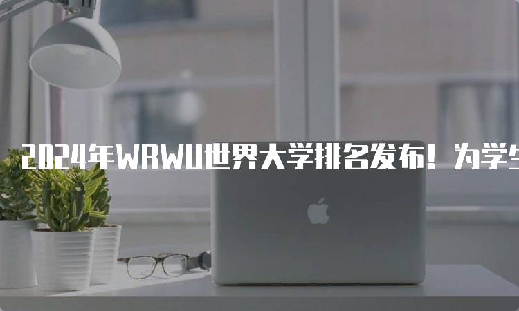 2024年WRWU世界大学排名发布！为学生选择提供参考-妙务留学网