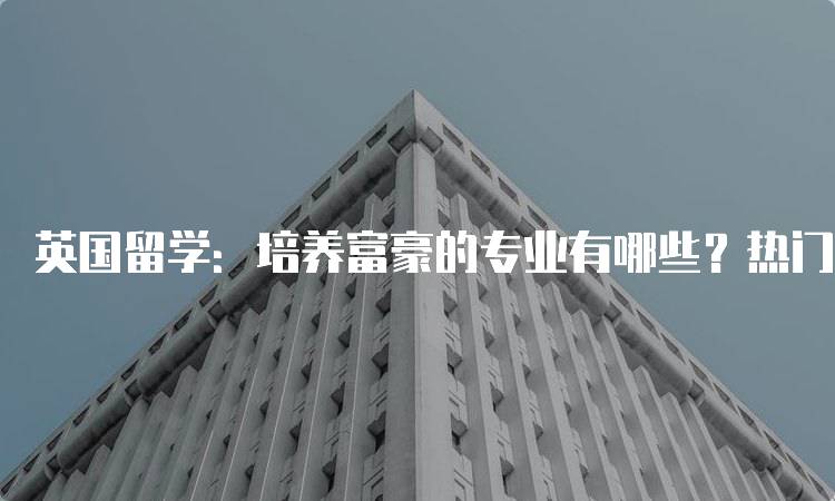 英国留学：培养富豪的专业有哪些？热门推荐-妙务留学网