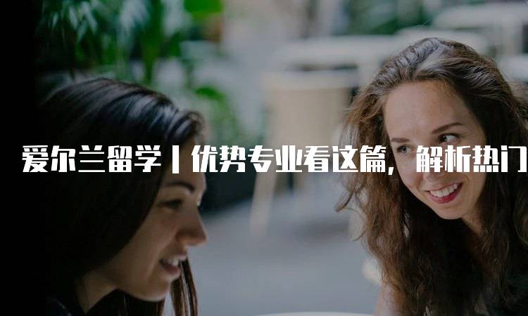 爱尔兰留学｜优势专业看这篇，解析热门领域-妙务留学网