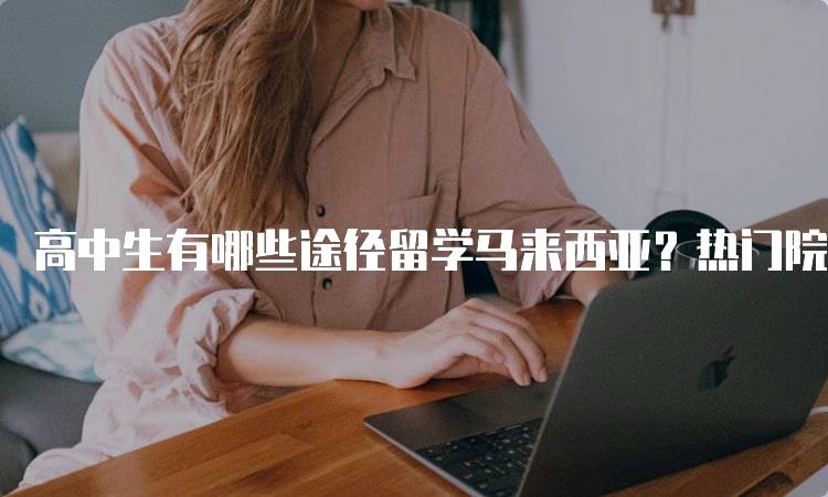 高中生有哪些途径留学马来西亚？热门院校与专业推荐-妙务留学网