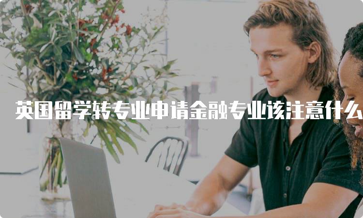 英国留学转专业申请金融专业该注意什么?关键要点分享-妙务留学网