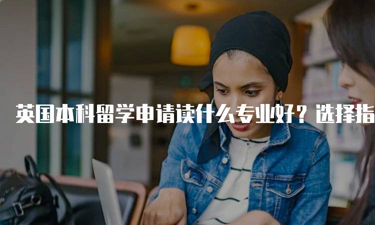 英国本科留学申请读什么专业好？选择指南-妙务留学网