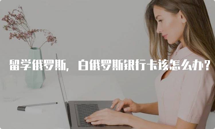 留学俄罗斯，白俄罗斯银行卡该怎么办？流程解析-妙务留学网