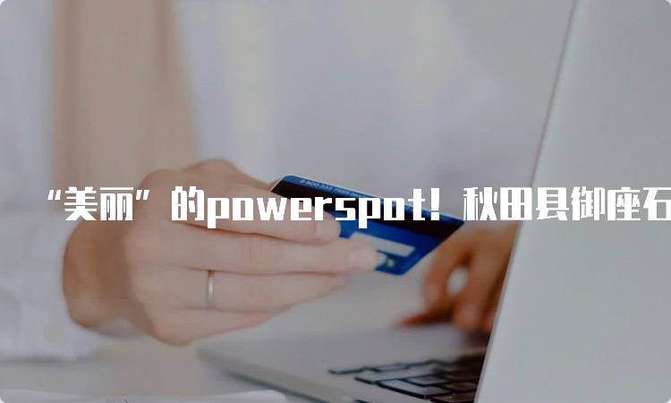 “美丽”的powerspot！秋田县御座石的历史与文化-妙务留学网