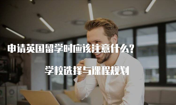 申请英国留学时应该注意什么? 学校选择与课程规划-妙务留学网