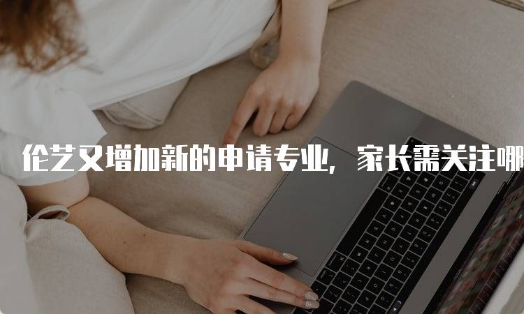 伦艺又增加新的申请专业，家长需关注哪些变化-妙务留学网