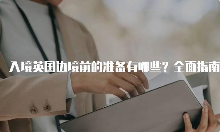 入境英国边境前的准备有哪些？全面指南-妙务留学网