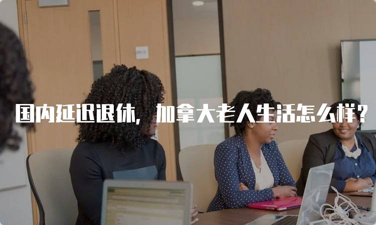 国内延迟退休，加拿大老人生活怎么样？对比分析-妙务留学网