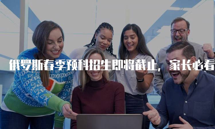 俄罗斯春季预科招生即将截止，家长必看指南-妙务留学网