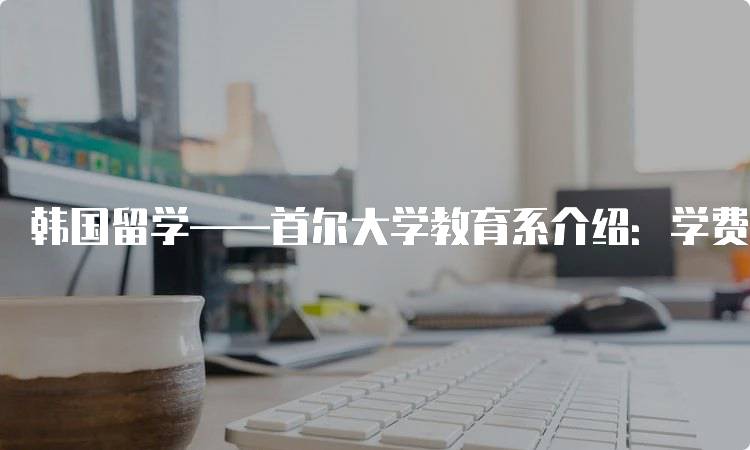 韩国留学——首尔大学教育系介绍：学费与奖学金-妙务留学网