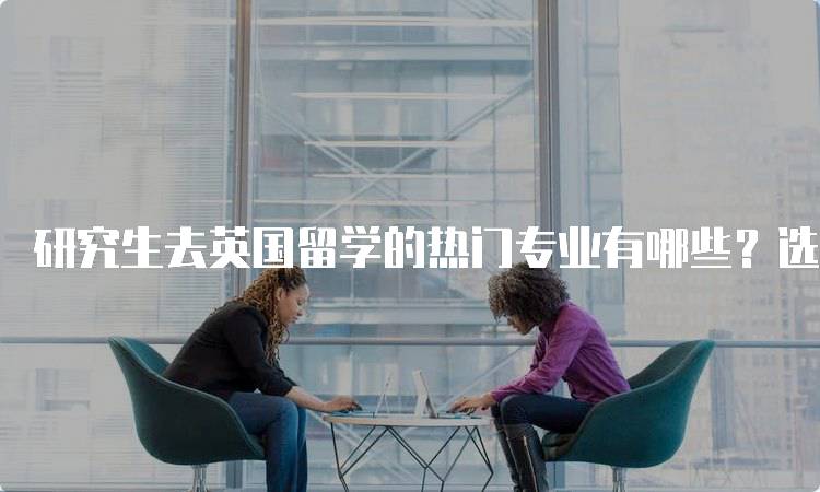 研究生去英国留学的热门专业有哪些？选对方向很重要-妙务留学网