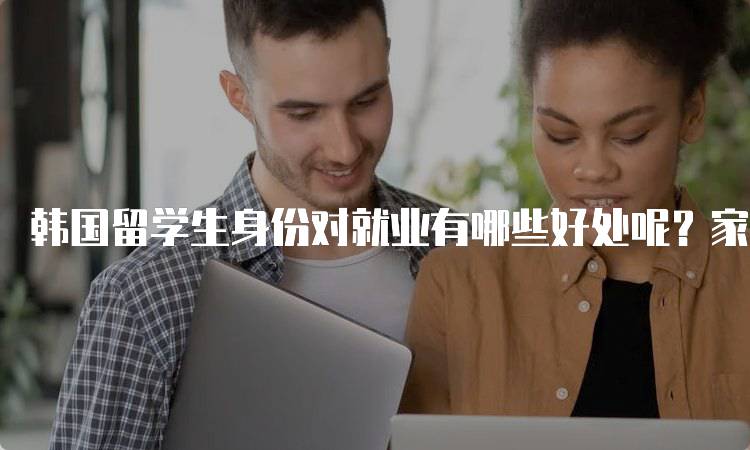 韩国留学生身份对就业有哪些好处呢？家长必读-妙务留学网