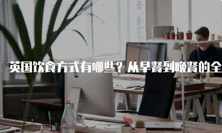 英国饮食方式有哪些？从早餐到晚餐的全景解读-妙务留学网