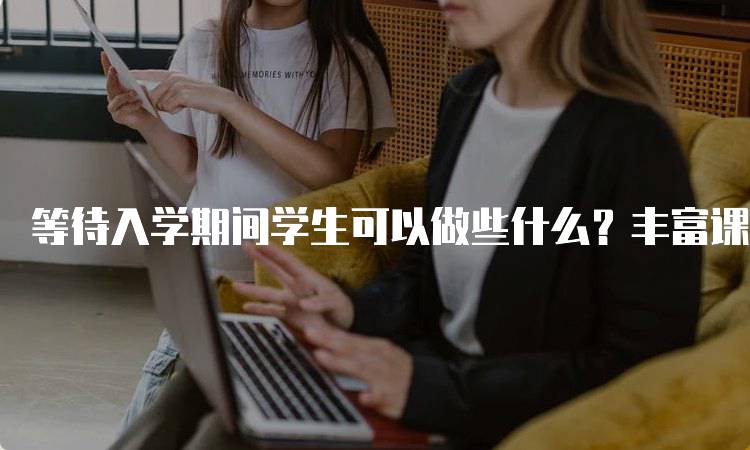 等待入学期间学生可以做些什么？丰富课外活动推荐-妙务留学网