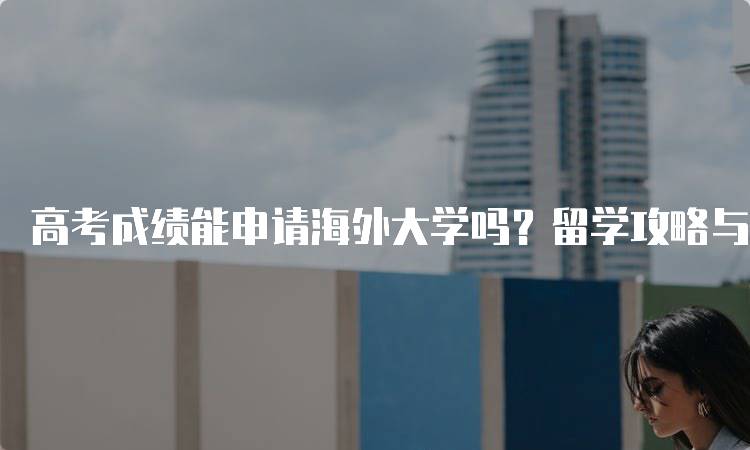 高考成绩能申请海外大学吗？留学攻略与建议-妙务留学网