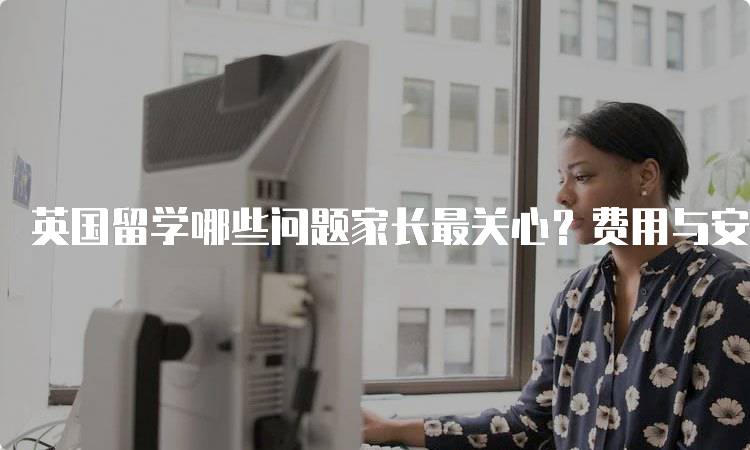 英国留学哪些问题家长最关心？费用与安全分析-妙务留学网