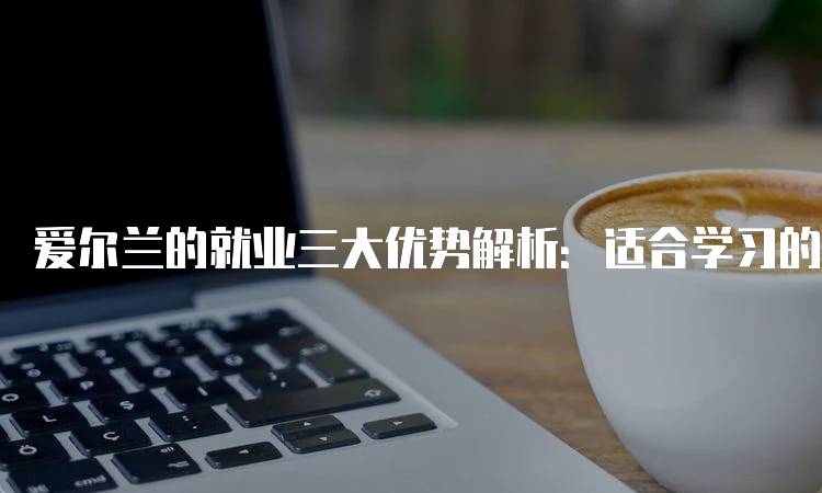 爱尔兰的就业三大优势解析：适合学习的你-妙务留学网