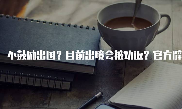 不鼓励出国？目前出境会被劝返？官方辟谣来了！家长需了解的真相-妙务留学网