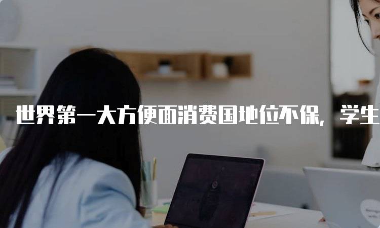 世界第一大方便面消费国地位不保，学生如何应对？-妙务留学网