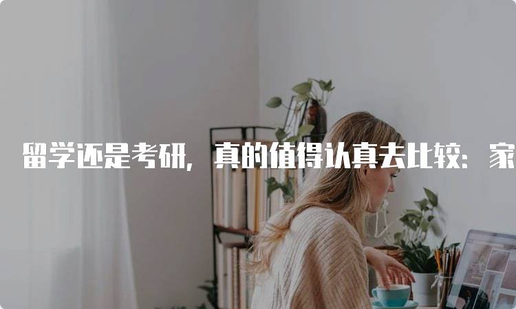 留学还是考研，真的值得认真去比较：家长如何支持孩子-妙务留学网