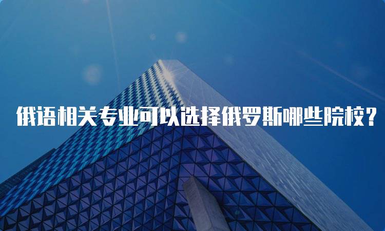 俄语相关专业可以选择俄罗斯哪些院校？推荐名单-妙务留学网