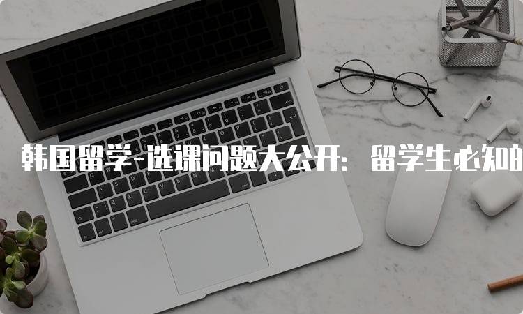 韩国留学-选课问题大公开：留学生必知的选课技巧-妙务留学网