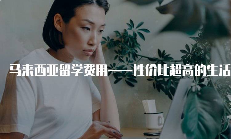 马来西亚留学费用——性价比超高的生活成本分析-妙务留学网