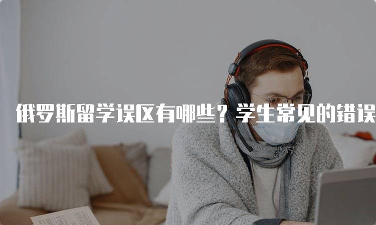 俄罗斯留学误区有哪些？学生常见的错误-妙务留学网