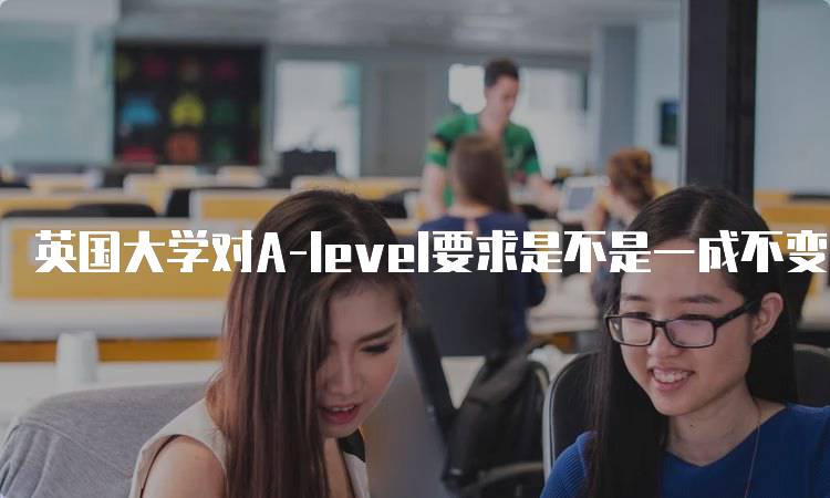 英国大学对A-level要求是不是一成不变的？家长必读-妙务留学网