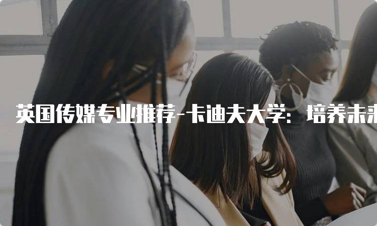 英国传媒专业推荐-卡迪夫大学：培养未来传媒人才-妙务留学网