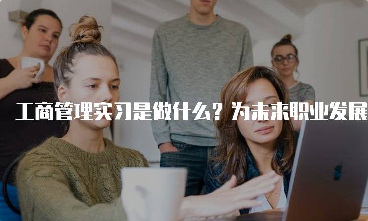 工商管理实习是做什么？为未来职业发展打基础-妙务留学网