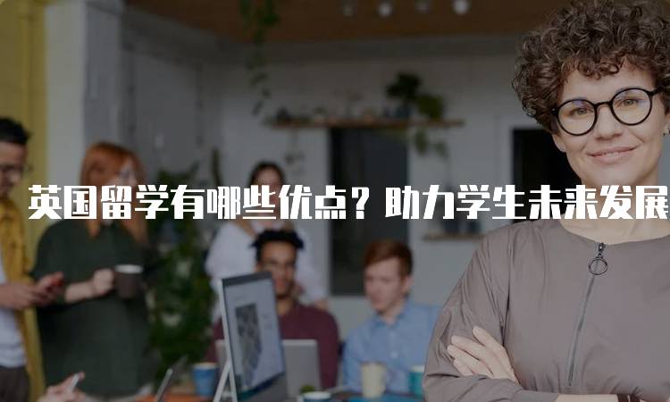 英国留学有哪些优点？助力学生未来发展-妙务留学网