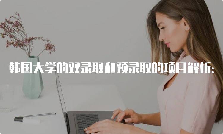 韩国大学的双录取和预录取的项目解析：流程与注意事项-妙务留学网