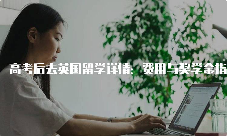 高考后去英国留学详情：费用与奖学金指南-妙务留学网