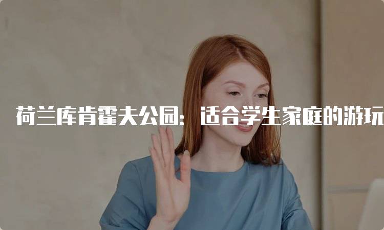 荷兰库肯霍夫公园：适合学生家庭的游玩指南-妙务留学网